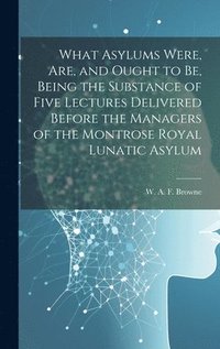 bokomslag What Asylums Were, Are, and Ought to Be, Being the Substance of Five Lectures Delivered Before the Managers of the Montrose Royal Lunatic Asylum