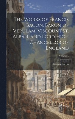 Francis 1561-1626 Bacon - Works of Francis Bacon, Baron of Verulam, Viscount St. Alban, and Lord High Chancellor of England; Volume 6, Inbunden