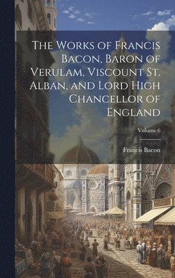 bokomslag The Works of Francis Bacon, Baron of Verulam, Viscount St. Alban, and Lord High Chancellor of England; Volume 6