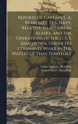 bokomslag Reports of Captain L. A. Beardslee, U. S. Navy, Relative to Affairs in Alaska, and the Operations of the U. S. S. Jamestown, Under His Command, While in the Waters of That Territory