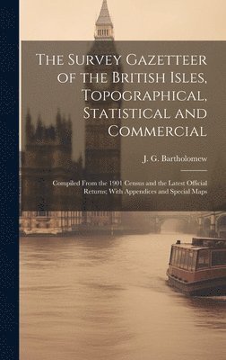 The Survey Gazetteer of the British Isles, Topographical, Statistical and Commercial; Compiled From the 1901 Census and the Latest Official Returns; With Appendices and Special Maps 1