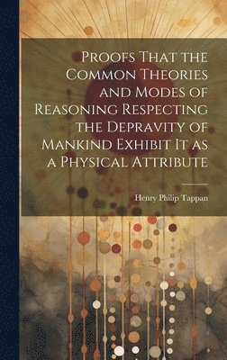 Proofs That the Common Theories and Modes of Reasoning Respecting the Depravity of Mankind Exhibit It as a Physical Attribute