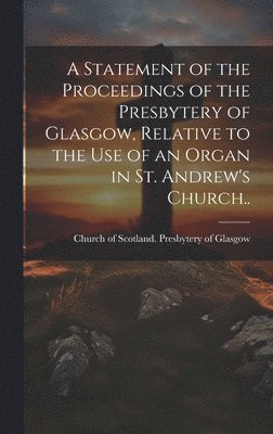 A Statement of the Proceedings of the Presbytery of Glasgow, Relative to the Use of an Organ in St. Andrew's Church.. 1