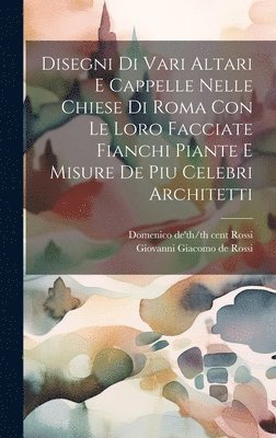 Disegni di vari altari e cappelle nelle chiese di Roma con le loro facciate fianchi piante e misure de piu celebri architetti