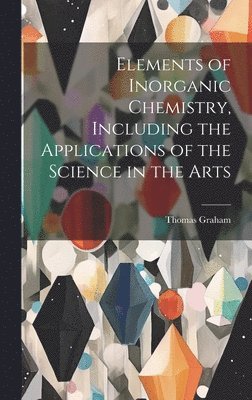 Thomas 1805-1869 Graham, Thomas Graham - Elements of Inorganic Chemistry, Including the Applications of the Science in the Arts, Inbunden
