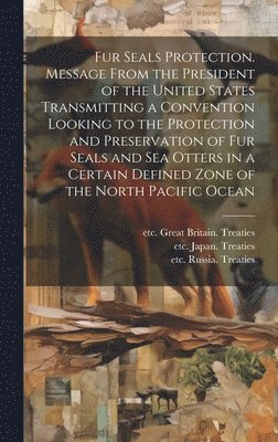 bokomslag Fur Seals Protection. Message From the President of the United States Transmitting a Convention Looking to the Protection and Preservation of Fur Seals and Sea Otters in a Certain Defined Zone of the