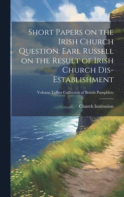 Short Papers on the Irish Church Question. Earl Russell on the Result of Irish Church Dis-establishment; Volume Talbot Collection of British Pamphlets 1