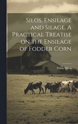 bokomslag Silos, Ensilage and Silage. A Practical Treatise on the Ensilage of Fodder Corn