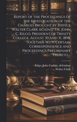 Report of the Proceedings of the Investigation of the Charges Brought by Justice Walter Clark Against Dr. John C. Kilgo, President of Trinity College, August 30 and 31, 1898, Together With Certain 1