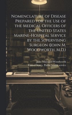 Nomenclature of Disease Prepared for the Use of the Medical Officers of the United States Marine-hospital Service by the Supervising Surgeon (John M. Woodworth, M.D.)