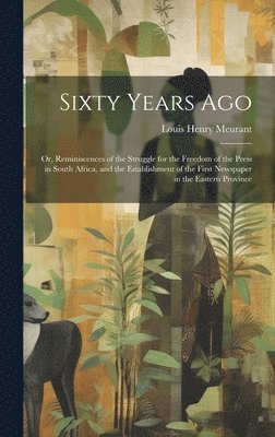 Sixty Years Ago; or, Reminiscences of the Struggle for the Freedom of the Press in South Africa, and the Establishment of the First Newspaper in the Eastern Province 1