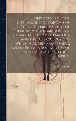 bokomslag Observations on the Distinguishing Symptoms of Three Different Species of Pulmonary Consumption, the Catarrhal, the Apostematous, and the Tuberculous ... To Which is Added, an Appendix, on the