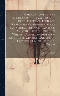 Observations on the Distinguishing Symptoms of Three Different Species of Pulmonary Consumption, the Catarrhal, the Apostematous, and the Tuberculous ... To Which is Added, an Appendix, on the Preparation and Use of Lactucarium, or Lettuce-opium
