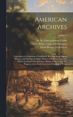 American Archives: Consisting of a Collection of Authentick Records, State Papers, Debates, and Letters and Other Notices of Publick Affa 1