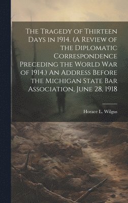Tragedy of Thirteen Days in 1914. (A Review of the Diplomatic Correspondence Preceding the World War of 1914.) An Address Before the Michigan State Bar Association, June 28, 1918
