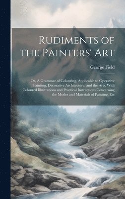 Rudiments of the Painters' Art; or, A Grammar of Colouring, Applicable to Operative Painting, Decorative Architecture, and the Arts. With Coloured Illustrations and Practical Instructions Concerning 1