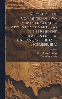 bokomslag Report of the Committee of Two Hundred Citizens, Appointed at a Meeting of the Resident Population of New Orleans, on the 12th December, 1872
