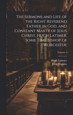 The Sermons and Life of the Right Reverend Father in God, and Constant Marty of Jesus Christ, Hugh Latimer, Some Time Bishop of Worcester;; Volume 1 1