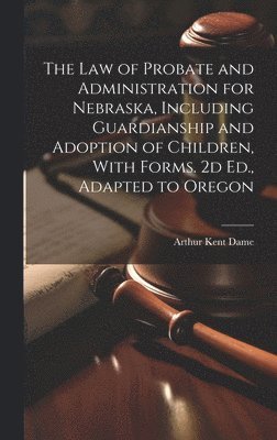 The Law of Probate and Administration for Nebraska, Including Guardianship and Adoption of Children, With Forms. 2d Ed., Adapted to Oregon 1