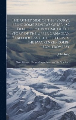 John 1843-1916 King, John King - Other Side of the "story", Being Some Reviews of Mr. J.C. Dent's First Volume of The Story of the Upper Canadian Rebellion, and the Letters in the Mackenzie-Rolph Controversy; Also a Critique, Hitherto Unpublished, on The New Story, Inbunden