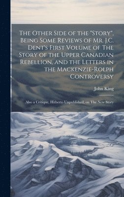 The Other Side of the &quot;story&quot;, Being Some Reviews of Mr. J.C. Dent's First Volume of The Story of the Upper Canadian Rebellion, and the Letters in the Mackenzie-Rolph Controversy; Also a 1