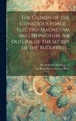 The Unison of the Conscious Force ... Electro-magnetism and Hypnotism. An Outline of the Secret of the Buddhists .. 1