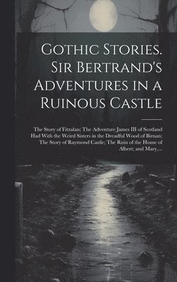 Gothic Stories. Sir Bertrand's Adventures in a Ruinous Castle; The Story of Fitzalan; The Adventure James III of Scotland Had With the Weird Sisters in the Dreadful Wood of Birnan; The Story of 1