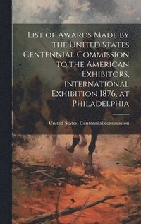 bokomslag List of Awards Made by the United States Centennial Commission to the American Exhibitors, International Exhibition 1876, at Philadelphia