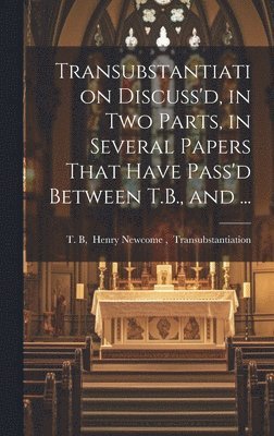 Transubstantiation Discuss'd, in Two Parts, in Several Papers That Have Pass'd Between T.B., and ... 1