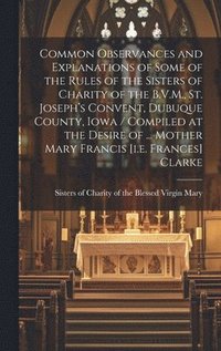 bokomslag Common Observances and Explanations of Some of the Rules of the Sisters of Charity of the B.V.M., St. Joseph's Convent, Dubuque County, Iowa / Compiled at the Desire of ... Mother Mary Francis [i.e.