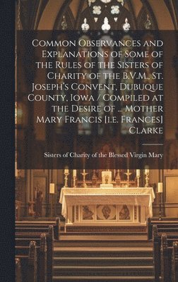 bokomslag Common Observances and Explanations of Some of the Rules of the Sisters of Charity of the B.V.M., St. Joseph's Convent, Dubuque County, Iowa / Compiled at the Desire of ... Mother Mary Francis [i.e...