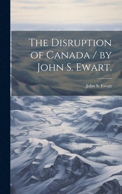 The Disruption of Canada / by John S. Ewart. 1