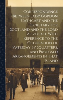 bokomslag Correspondence Between Lady Gordon Cathcart and the Secretary for Scotland and the Lord Advocate With Reference to the Occupation of Vatersay by Squatters, and Proposed Arrangements in That Island