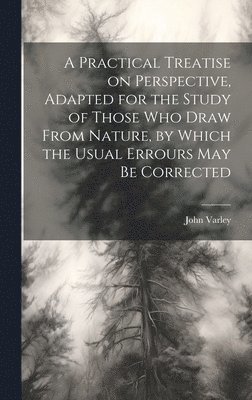 Practical Treatise on Perspective, Adapted for the Study of Those Who Draw From Nature, by Which the Usual Errours May Be Corrected