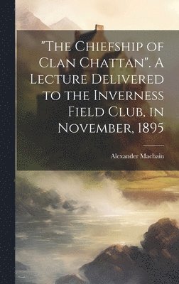 &quot;The Chiefship of Clan Chattan&quot;. A Lecture Delivered to the Inverness Field Club, in November, 1895 1