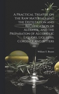 bokomslag A Practical Treatise on the Raw Materials and the Distillation and Rectification of Alcohol, and the Preparaton of Alcoholic Liquors, Liqueurs, Cordials, and Bitters