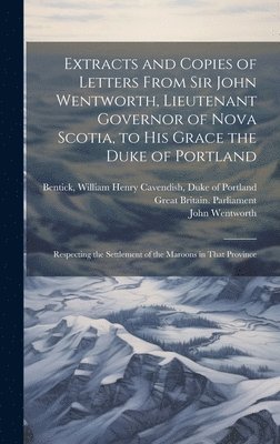 John Wentworth, William Henry Cavendish Duk Bentick, Nova Scotia Lieutenant-Governor (179 - Extracts and Copies of Letters From Sir John Wentworth, Lieutenant Governor of Nova Scotia, to His Grace the Duke of Portland [microform], Inbunden