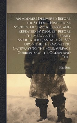 Address Delivered Before the St. Louis Historical Society, December 10, 1868, and Repeated by Request Before the Mercantile Library Association, January 21, 1869 Upon the Thermometric Gateways to the Pole, Surface Currents of the Ocean and The...