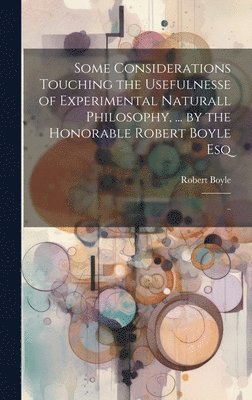 Some Considerations Touching the Usefulnesse of Experimental Naturall Philosophy, ... by the Honorable Robert Boyle Esq; .. 1