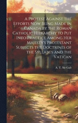 Protest Against the Efforts Now Being Made in Canada by the Roman Catholic Hierarchy to Put Into Practice Among Her Majesty's Protestant Subjects the Doctrines of the Syllabus and the Vatican [microform]
