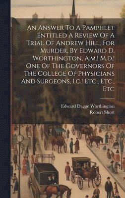 bokomslag An Answer To A Pamphlet Entitled A Review Of A Trial Of Andrew Hill, For Murder, By Edward D. Worthington, A.m.! M.d.! One Of The Governors Of The College Of Physicians And Surgeons, I.c.! Etc.,