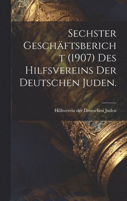 Sechster Geschftsbericht (1907) des Hilfsvereins der Deutschen Juden. 1