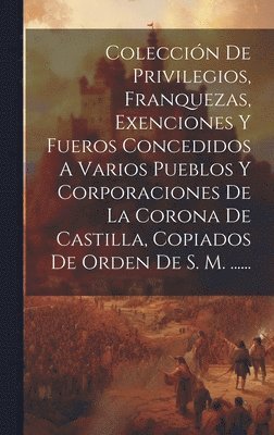 Coleccin De Privilegios, Franquezas, Exenciones Y Fueros Concedidos A Varios Pueblos Y Corporaciones De La Corona De Castilla, Copiados De Orden De S. M. ...... 1