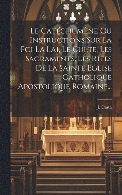 Le Catchumne Ou Instructions Sur La Foi La Lai, Le Culte, Les Sacraments, Les Rites De La Sainte Eglise Catholique Apostolique Romaine... 1