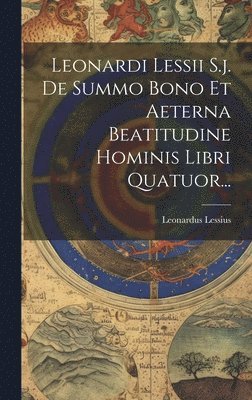 Leonardi Lessii S.j. De Summo Bono Et Aeterna Beatitudine Hominis Libri Quatuor...