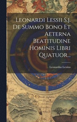 Leonardi Lessii S.j. De Summo Bono Et Aeterna Beatitudine Hominis Libri Quatuor... 1