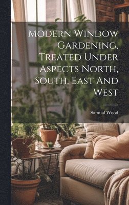 Samual Wood - Modern Window Gardening, Treated Under Aspects North, South, East And West, Inbunden