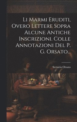 Li Marmi Eruditi, Overo Lettere Sopra Alcune Antiche Inscrizioni. Colle Annotazioni Del P. G. Orsato... 1