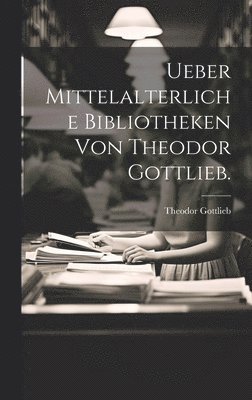 Ueber Mittelalterliche Bibliotheken von Theodor Gottlieb. 1