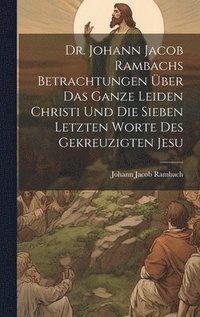bokomslag Dr. Johann Jacob Rambachs Betrachtungen ber das ganze Leiden Christi und die sieben letzten Worte des gekreuzigten Jesu